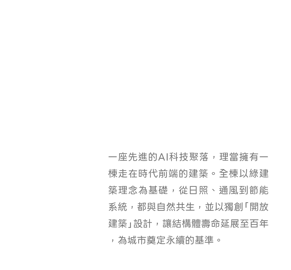 一座先進的AI科技聚落，理當擁有一棟走在時代前端的建築。全棟以綠建築理念為基礎，從日照、通風到節能系統，都與自然共生，並以獨創「開放建築」設計，讓結構體壽命延展至百年，為城市奠定永續的基準。